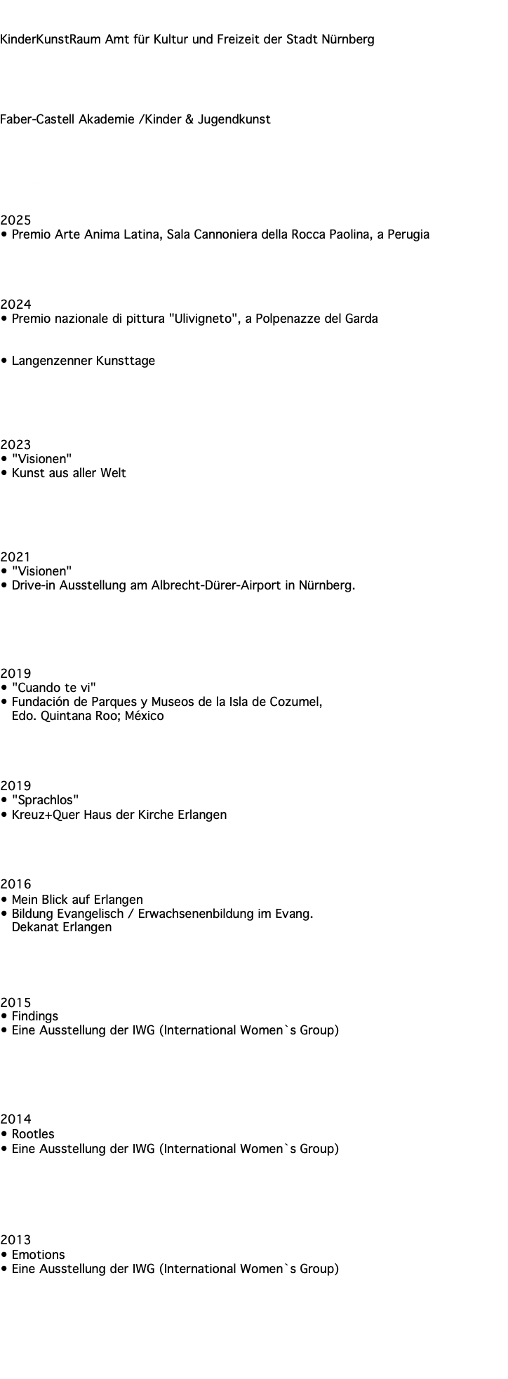 Referenzen KinderKunstRaum Amt für Kultur und Freizeit der Stadt Nürnberg Faber-Castell Akademie /Kinder & Jugendkunst Ausstellungen 2025 • Premio Arte Anima Latina, Sala Cannoniera della Rocca Paolina, a Perugia 2024 • Premio nazionale di pittura "Ulivigneto", a Polpenazze del Garda • Langenzenner Kunsttage 2023 • "Visionen" • Kunst aus aller Welt 2021 • "Visionen" • Drive-in Ausstellung am Albrecht-Dürer-Airport in Nürnberg. 2019 • "Cuando te vi" • Fundación de Parques y Museos de la Isla de Cozumel, Edo. Quintana Roo; México 2019 • "Sprachlos" • Kreuz+Quer Haus der Kirche Erlangen 2016 • Mein Blick auf Erlangen • Bildung Evangelisch / Erwachsenenbildung im Evang. Dekanat Erlangen 2015 • Findings • Eine Ausstellung der IWG (International Women`s Group) 2014 • Rootles • Eine Ausstellung der IWG (International Women`s Group) 2013 • Emotions • Eine Ausstellung der IWG (International Women`s Group) Presse