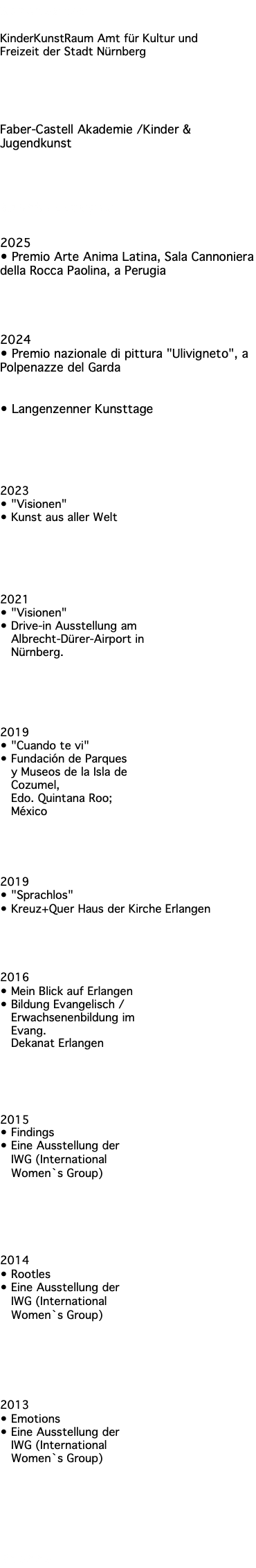 Referenzen KinderKunstRaum Amt für Kultur und Freizeit der Stadt Nürnberg Faber-Castell Akademie /Kinder & Jugendkunst Ausstellungen 2025 • Premio Arte Anima Latina, Sala Cannoniera della Rocca Paolina, a Perugia 2024 • Premio nazionale di pittura "Ulivigneto", a Polpenazze del Garda • Langenzenner Kunsttage 2023 • "Visionen" • Kunst aus aller Welt 2021 • "Visionen" • Drive-in Ausstellung am Albrecht-Dürer-Airport in Nürnberg. 2019 • "Cuando te vi" • Fundación de Parques y Museos de la Isla de Cozumel, Edo. Quintana Roo; México 2019 • "Sprachlos" • Kreuz+Quer Haus der Kirche Erlangen 2016 • Mein Blick auf Erlangen • Bildung Evangelisch / Erwachsenenbildung im Evang. Dekanat Erlangen 2015 • Findings • Eine Ausstellung der IWG (International Women`s Group) 2014 • Rootles • Eine Ausstellung der IWG (International Women`s Group) 2013 • Emotions • Eine Ausstellung der IWG (International Women`s Group) Presse